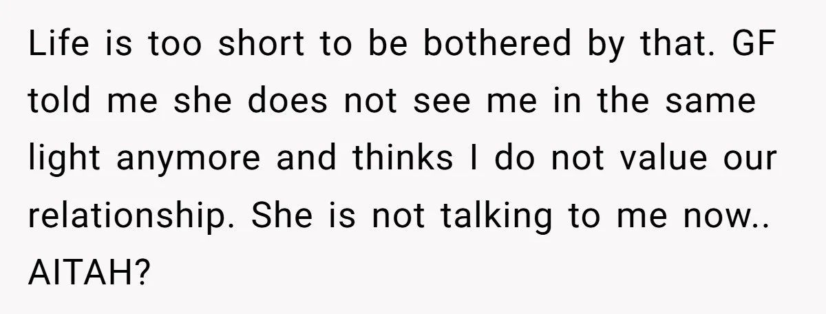 Life is too short to be bothered by that. GF told me she does not see me in the same light anymore and thinks I do not value our relationship....
