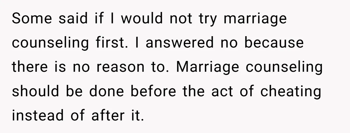 Some said if I would not try marriage counseling first. I answered no because there is no reason to. Marriage counseling should be done before the act of cheating instead...