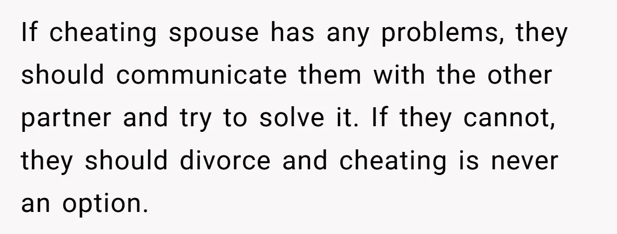 If cheating spouse has any problems, they should communicate them with the other partner and try to solve it. If they cannot, they should divorce and cheating is never an...