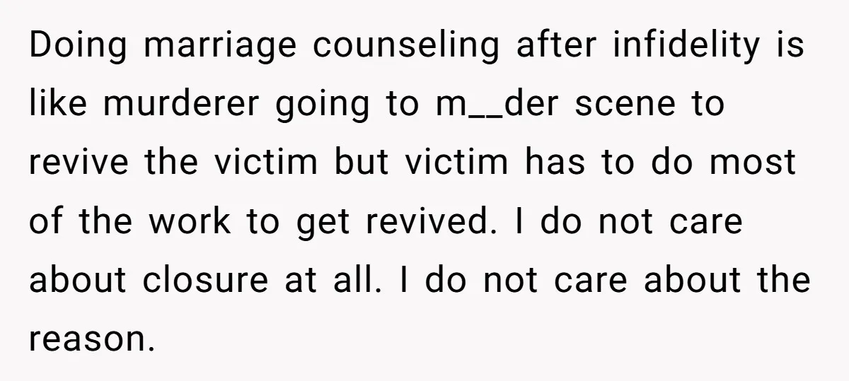 Doing marriage counseling after infidelity is like murderer going to m__der scene to revive the victim but victim has to do most of the work to get revived. I do...