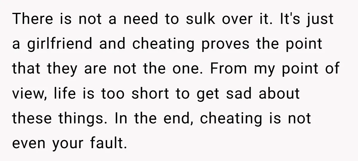 There is not a need to sulk over it. It's just a girlfriend and cheating proves the point that they are not the one. From my point of view, life...