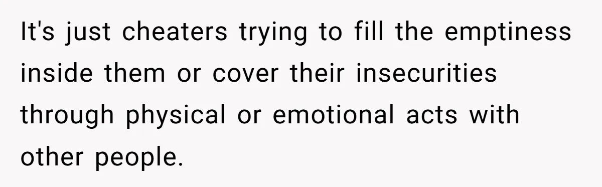 It's just cheaters trying to fill the emptiness inside them or cover their insecurities through physical or emotional acts with other people.