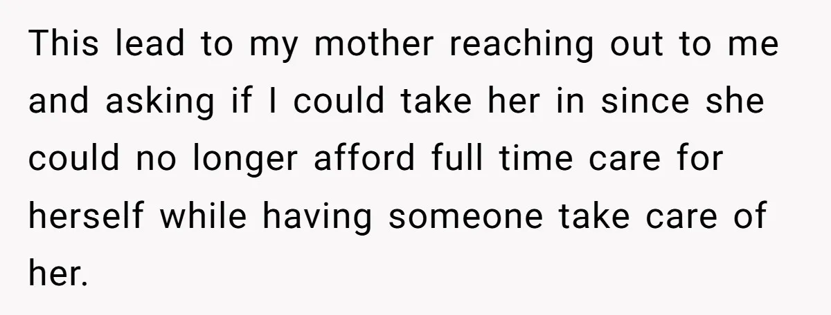 This lead to my mother reaching out to me and asking if I could take her in since she could no longer afford full time care for herself while having...