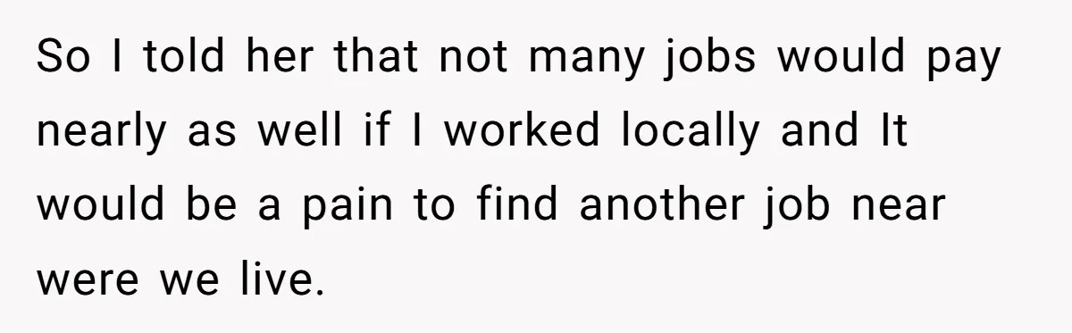 So I told her that not many jobs would pay nearly as well if I worked locally and It would be a pain to find another job near were we...