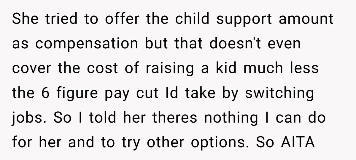 She tried to offer the child support amount as compensation but that doesn't even cover the cost of raising a kid much less the 6 figure pay cut Id take...