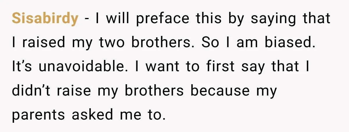 Sisabirdy − I will preface this by saying that I raised my two brothers. So I am biased. It’s unavoidable. I want to first say that I didn’t raise my...