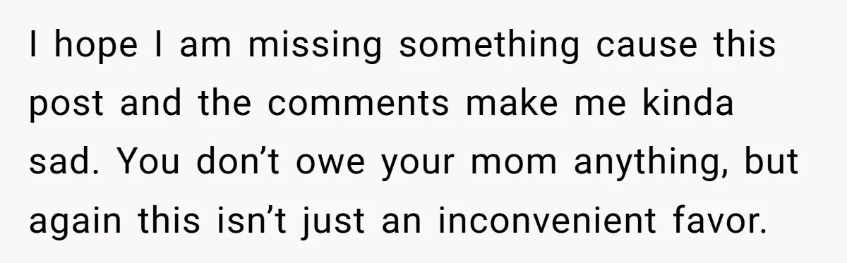 I hope I am missing something cause this post and the comments make me kinda sad. You don’t owe your mom anything, but again this isn’t just an inconvenient favor.