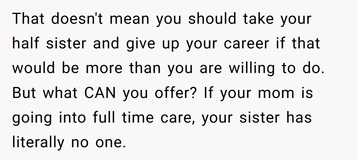 That doesn't mean you should take your half sister and give up your career if that would be more than you are willing to do. But what CAN you offer?...