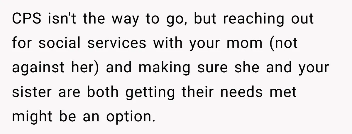 CPS isn't the way to go, but reaching out for social services with your mom (not against her) and making sure she and your sister are both getting their needs...
