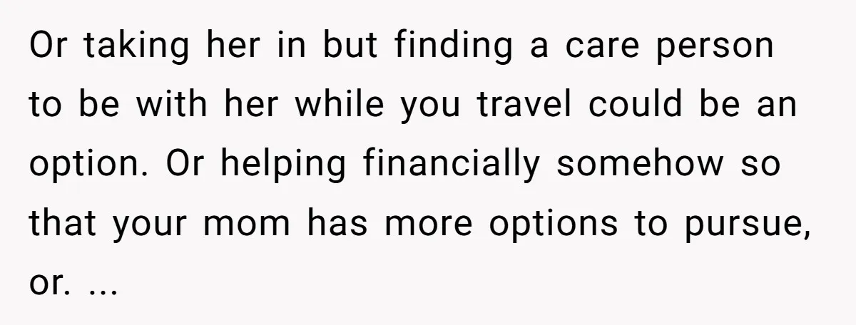 Or taking her in but finding a care person to be with her while you travel could be an option. Or helping financially somehow so that your mom has more...