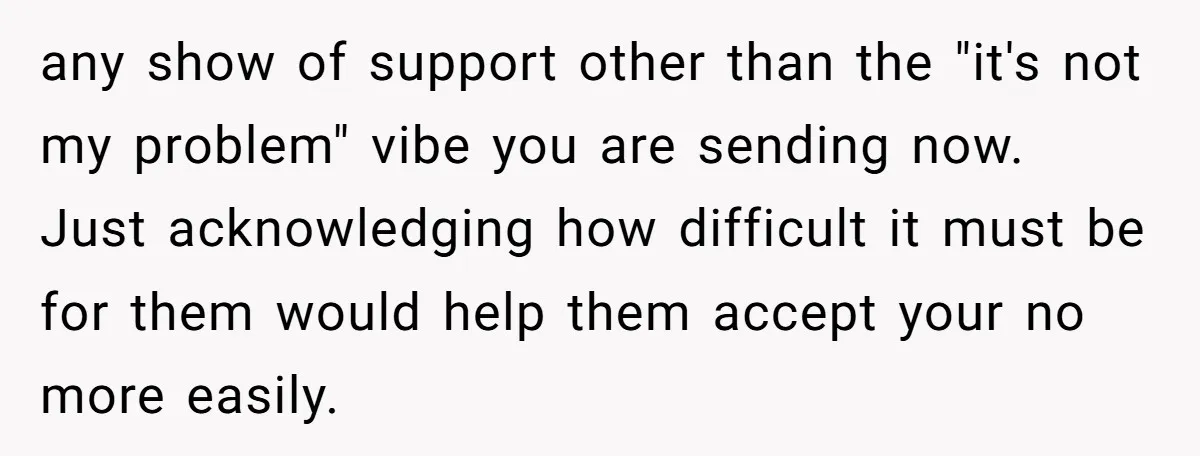 any show of support other than the "it's not my problem" vibe you are sending now. Just acknowledging how difficult it must be for them would help them accept your...