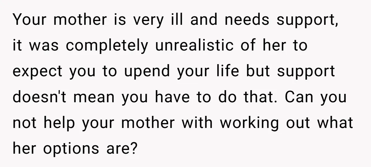 Your mother is very ill and needs support, it was completely unrealistic of her to expect you to upend your life but support doesn't mean you have to do that....