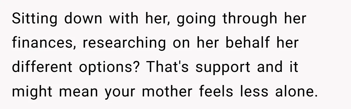 Sitting down with her, going through her finances, researching on her behalf her different options? That's support and it might mean your mother feels less alone.