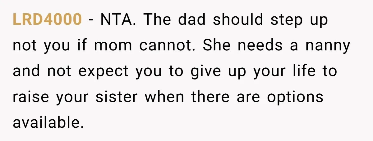 LRD4000 − NTA. The dad should step up not you if mom cannot. She needs a nanny and not expect you to give up your life to raise your sister...