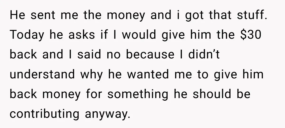 He sent me the money and i got that stuff. Today he asks if I would give him the $30 back and I said no because I didn’t understand why...