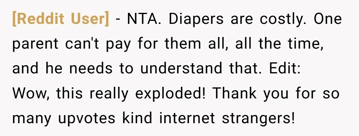 [Reddit User] − NTA. Diapers are costly. One parent can't pay for them all, all the time, and he needs to understand that. Edit: Wow, this really exploded! Thank you...