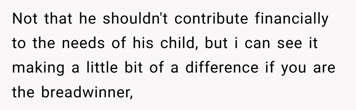 Not that he shouldn't contribute financially to the needs of his child, but i can see it making a little bit of a difference if you are the breadwinner,