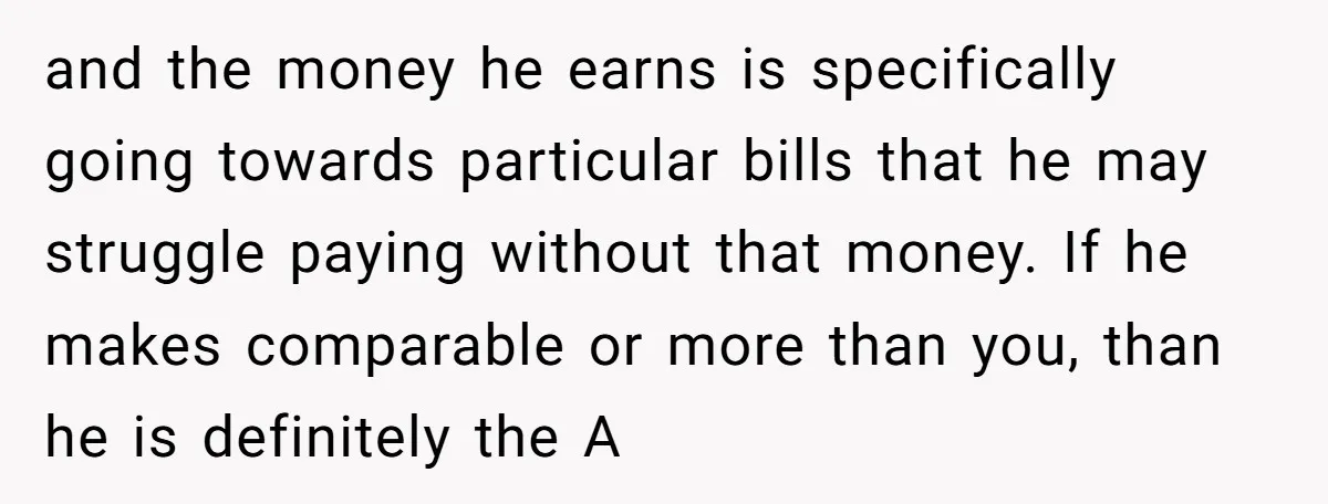 and the money he earns is specifically going towards particular bills that he may struggle paying without that money. If he makes comparable or more than you, than he is...