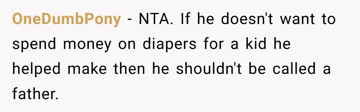 OneDumbPony − NTA. If he doesn't want to spend money on diapers for a kid he helped make then he shouldn't be called a father.