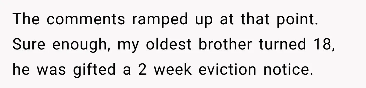 The comments ramped up at that point. Sure enough, my oldest brother turned 18, he was gifted a 2 week eviction notice.