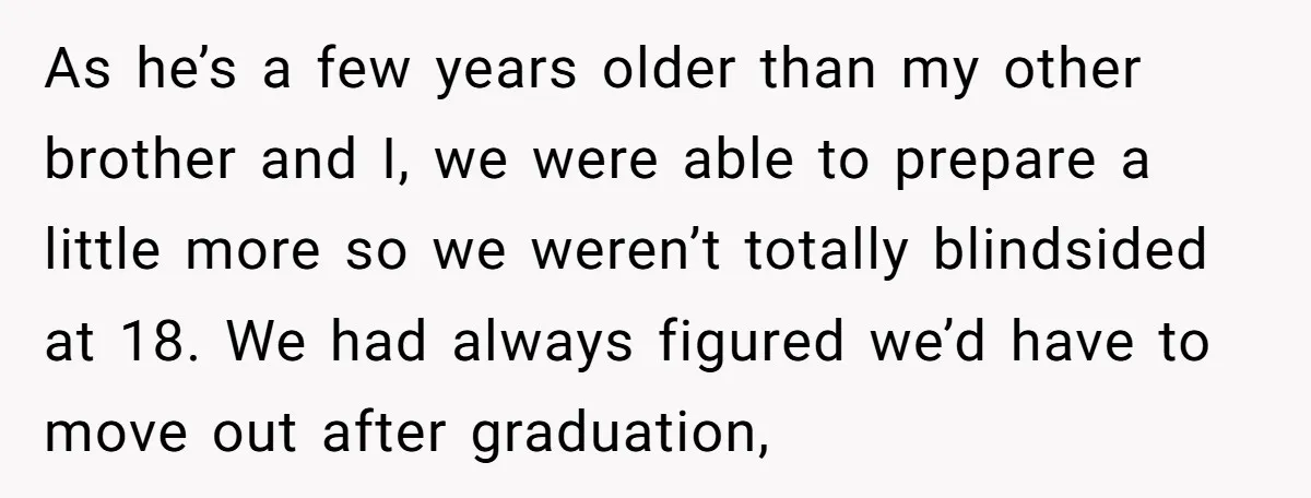 As he’s a few years older than my other brother and I, we were able to prepare a little more so we weren’t totally blindsided at 18. We had always...