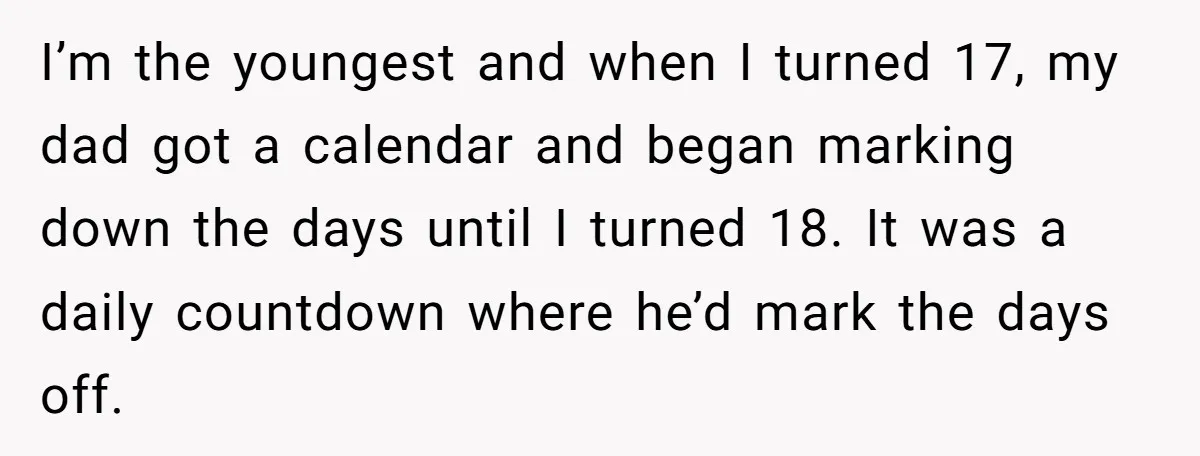 I’m the youngest and when I turned 17, my dad got a calendar and began marking down the days until I turned 18. It was a daily countdown where he’d...