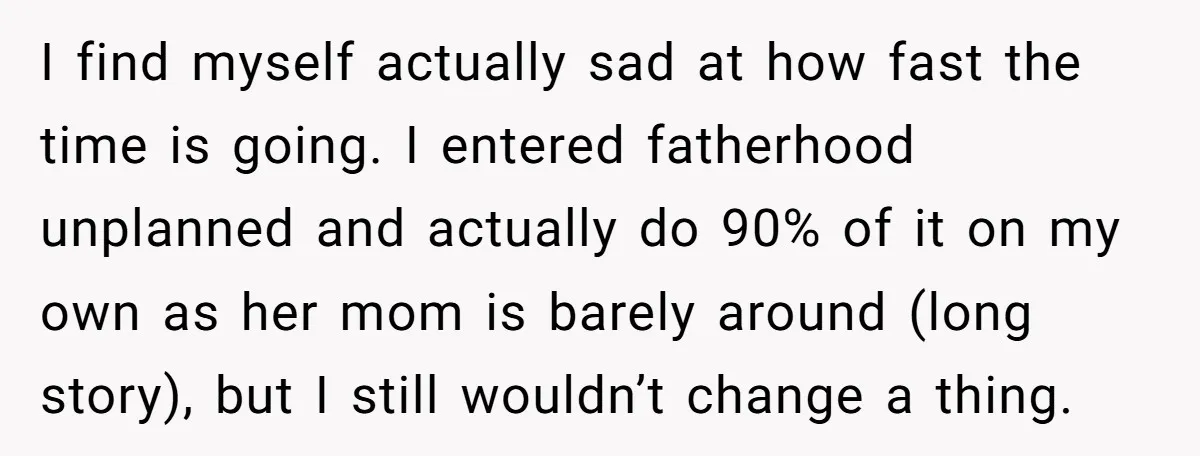 I find myself actually sad at how fast the time is going. I entered fatherhood unplanned and actually do 90% of it on my own as her mom is barely...