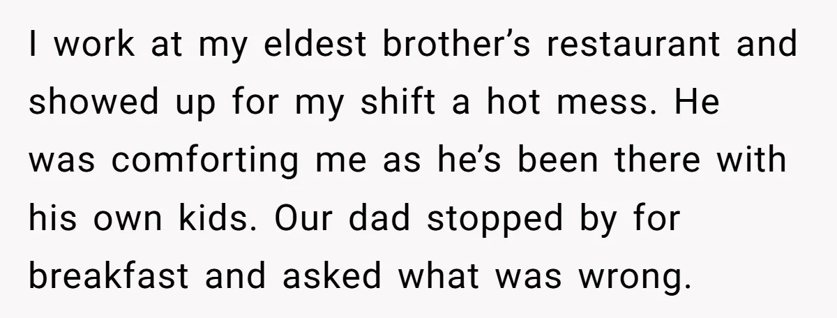 I work at my eldest brother’s restaurant and showed up for my shift a hot mess. He was comforting me as he’s been there with his own kids. Our dad...