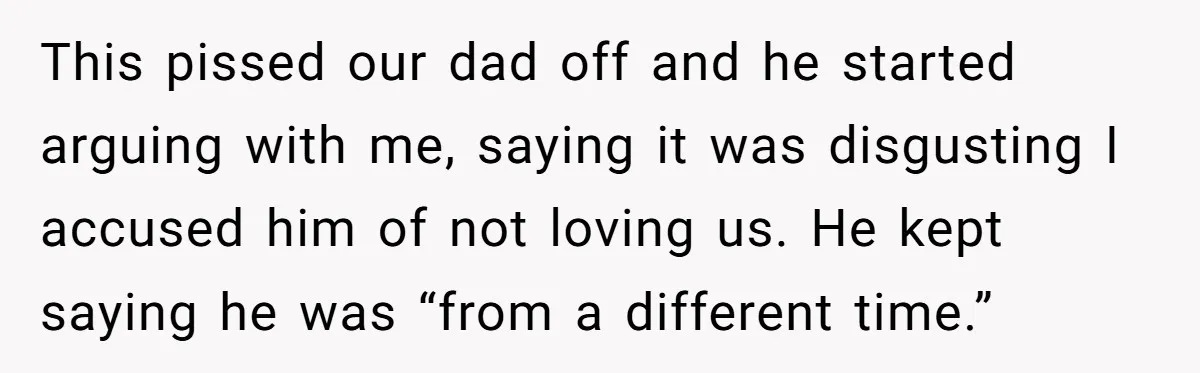 This pissed our dad off and he started arguing with me, saying it was disgusting I accused him of not loving us. He kept saying he was “from a different...