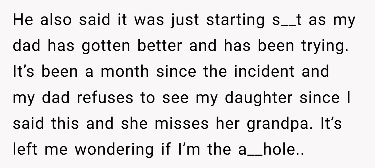 He also said it was just starting s__t as my dad has gotten better and has been trying. It’s been a month since the incident and my dad refuses to...