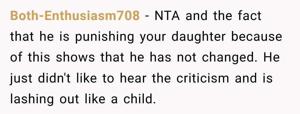 Both-Enthusiasm708 − NTA and the fact that he is punishing your daughter because of this shows that he has not changed. He just didn't like to hear the criticism and...