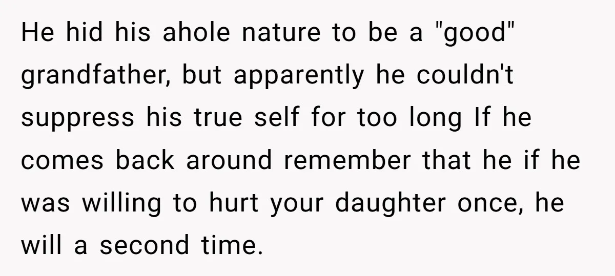 He hid his ahole nature to be a "good" grandfather, but apparently he couldn't suppress his true self for too long If he comes back around remember that he if...