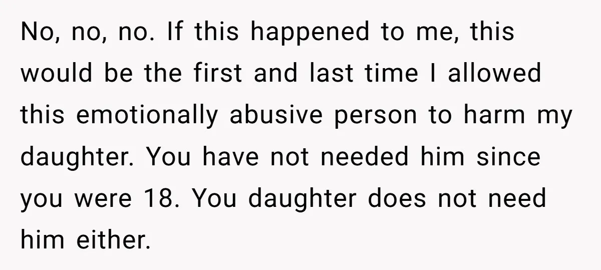 No, no, no. If this happened to me, this would be the first and last time I allowed this emotionally abusive person to harm my daughter. You have not needed...