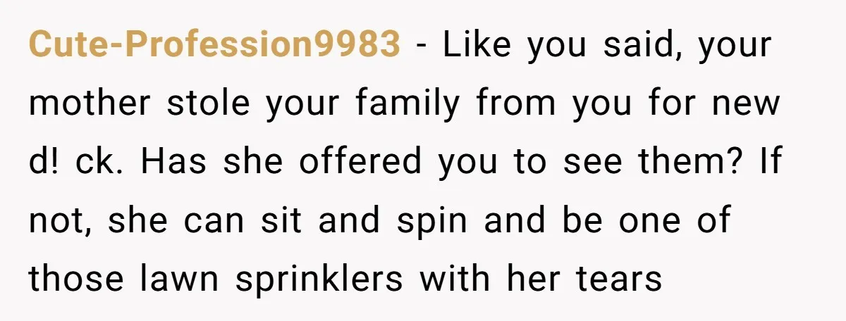 Cute-Profession9983 − Like you said, your mother stole your family from you for new d! ck. Has she offered you to see them? If not, she can sit and spin...