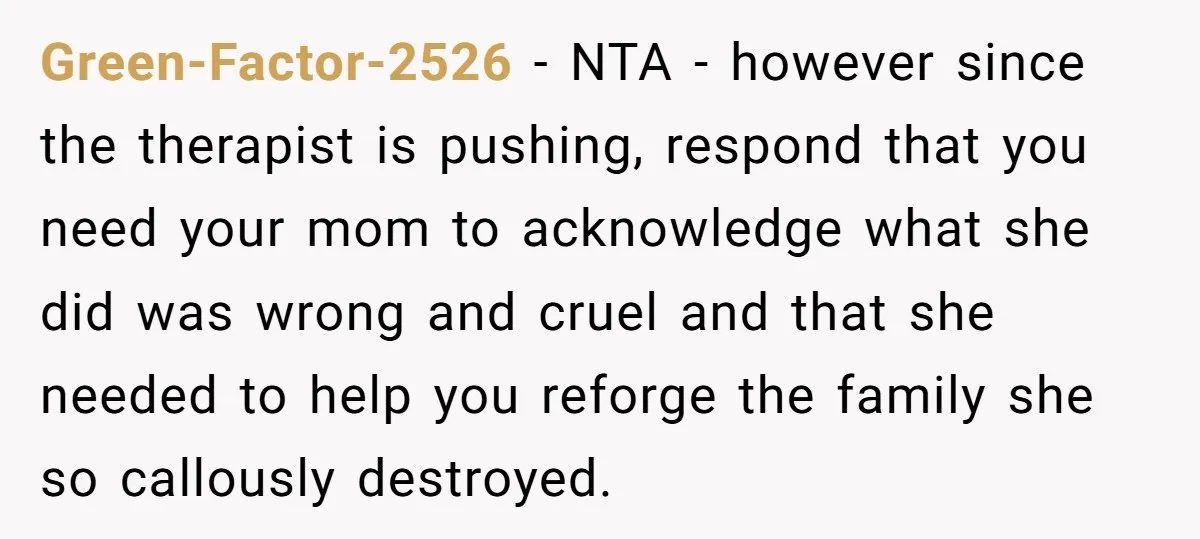 Green-Factor-2526 − NTA - however since the therapist is pushing, respond that you need your mom to acknowledge what she did was wrong and cruel and that she needed to...