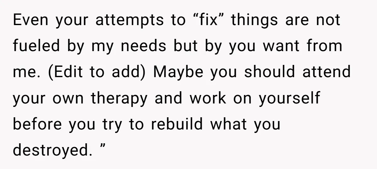 Even your attempts to “fix” things are not fueled by my needs but by you want from me. (Edit to add) Maybe you should attend your own therapy and work...