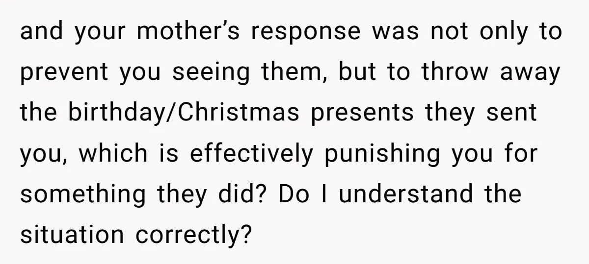 and your mother’s response was not only to prevent you seeing them, but to throw away the birthday/Christmas presents they sent you, which is effectively punishing you for something they...