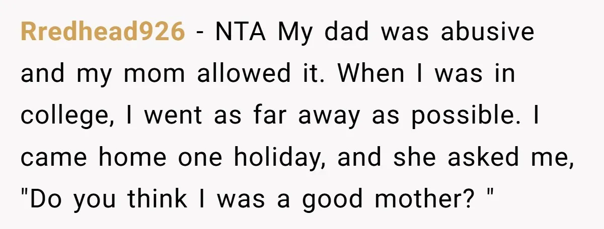Rredhead926 − NTA My dad was abusive and my mom allowed it. When I was in college, I went as far away as possible. I came home one holiday, and...