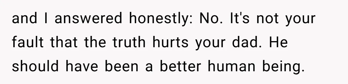 and I answered honestly: No. It's not your fault that the truth hurts your dad. He should have been a better human being.