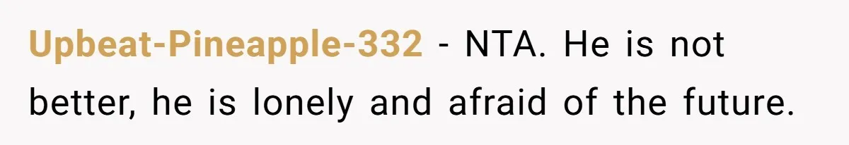 Upbeat-Pineapple-332 − NTA. He is not better, he is lonely and afraid of the future.