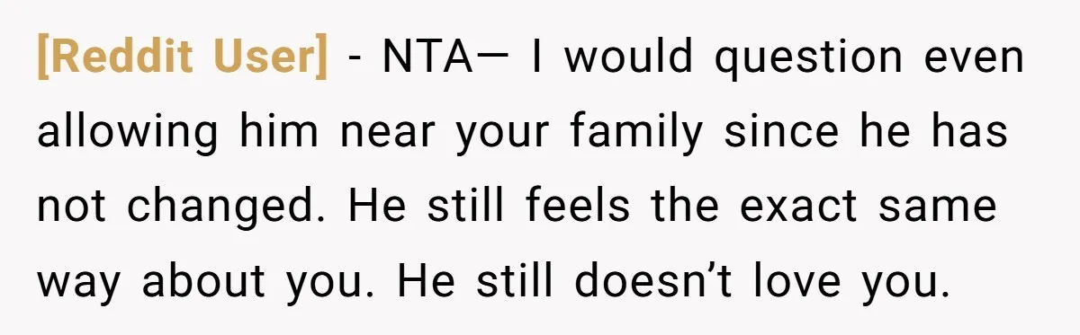 [Reddit User] − NTA— I would question even allowing him near your family since he has not changed. He still feels the exact same way about you. He still doesn’t...