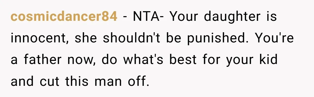 cosmicdancer84 − NTA- Your daughter is innocent, she shouldn't be punished. You're a father now, do what's best for your kid and cut this man off.