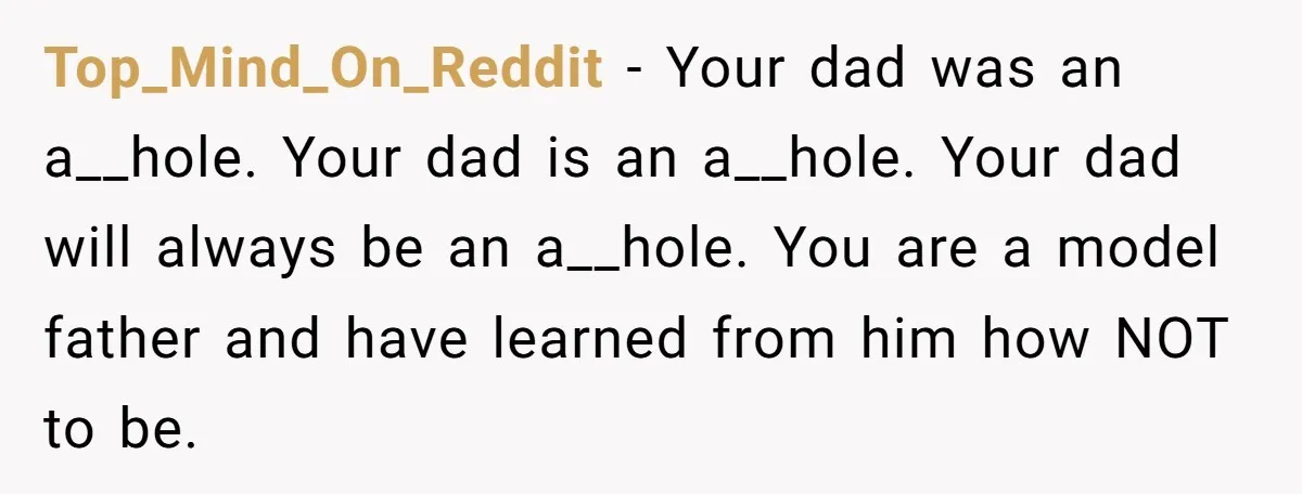 Top_Mind_On_Reddit − Your dad was an a__hole. Your dad is an a__hole. Your dad will always be an a__hole. You are a model father and have learned from him how...