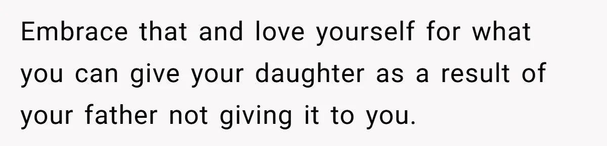 Embrace that and love yourself for what you can give your daughter as a result of your father not giving it to you.