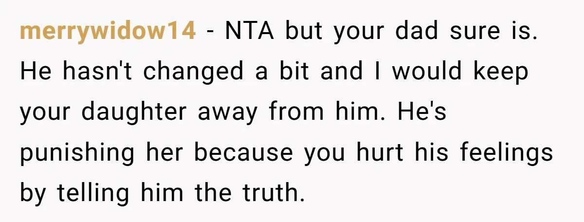 merrywidow14 − NTA but your dad sure is. He hasn't changed a bit and I would keep your daughter away from him. He's punishing her because you hurt his feelings...