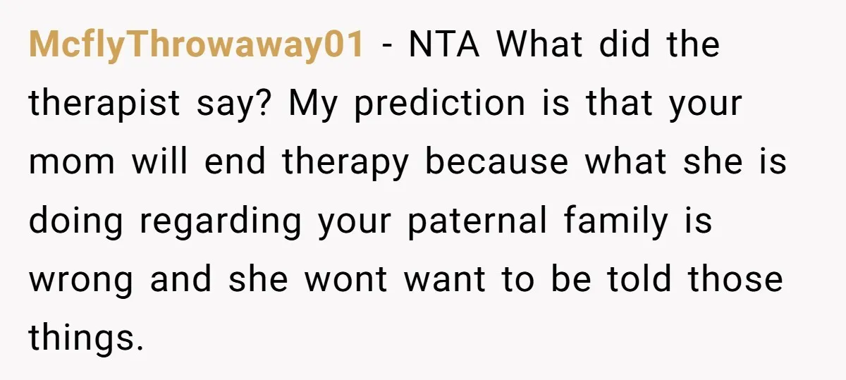 McflyThrowaway01 − NTA What did the therapist say? My prediction is that your mom will end therapy because what she is doing regarding your paternal family is wrong and she...