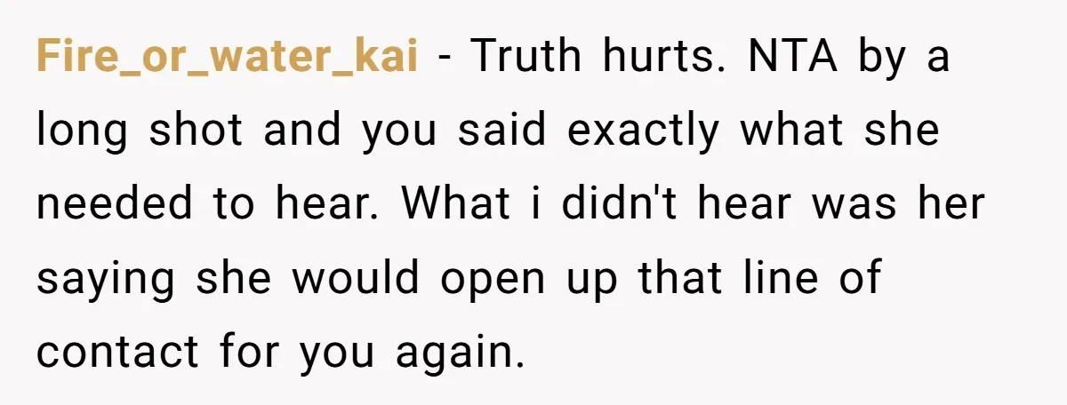 Fire_or_water_kai − Truth hurts. NTA by a long shot and you said exactly what she needed to hear. What i didn't hear was her saying she would open up that...