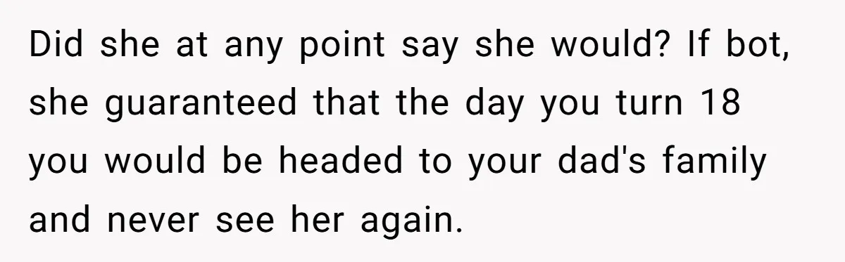 Did she at any point say she would? If bot, she guaranteed that the day you turn 18 you would be headed to your dad's family and never see her...