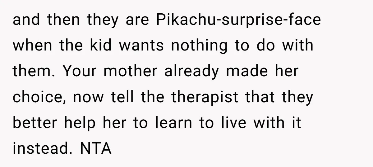 and then they are Pikachu-surprise-face when the kid wants nothing to do with them. Your mother already made her choice, now tell the therapist that they better help her to...