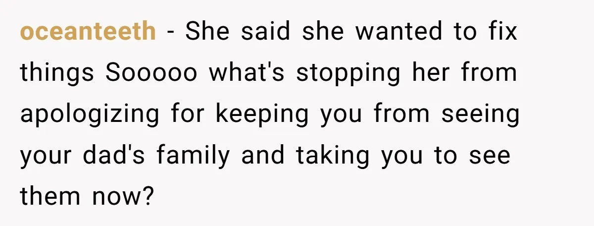 oceanteeth − She said she wanted to fix things Sooooo what's stopping her from apologizing for keeping you from seeing your dad's family and taking you to see them now?
